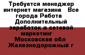  Требуется менеджер интернет-магазина - Все города Работа » Дополнительный заработок и сетевой маркетинг   . Московская обл.,Железнодорожный г.